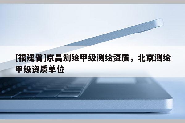 [福建省]京昌测绘甲级测绘资质，北京测绘甲级资质单位