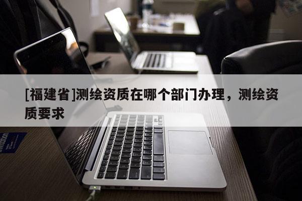 [福建省]测绘资质在哪个部门办理，测绘资质要求