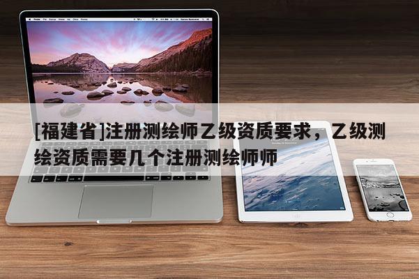 [福建省]注册测绘师乙级资质要求，乙级测绘资质需要几个注册测绘师师