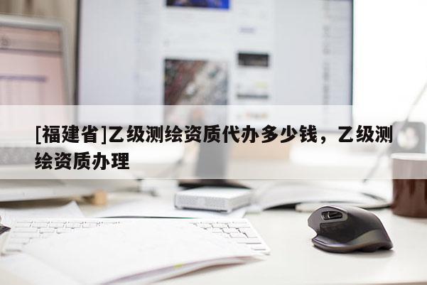 [福建省]乙级测绘资质代办多少钱，乙级测绘资质办理