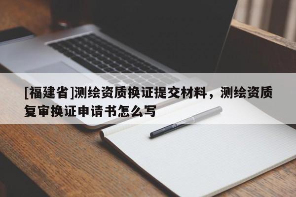[福建省]测绘资质换证提交材料，测绘资质复审换证申请书怎么写