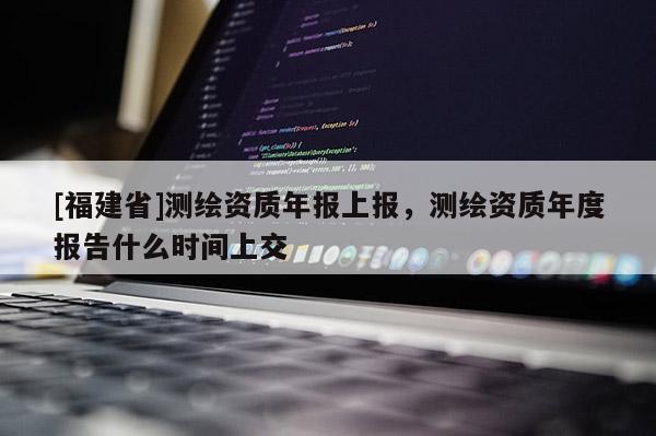 [福建省]测绘资质年报上报，测绘资质年度报告什么时间上交