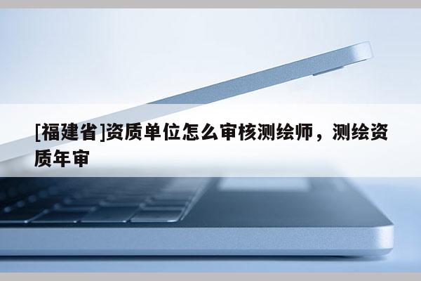 [福建省]资质单位怎么审核测绘师，测绘资质年审