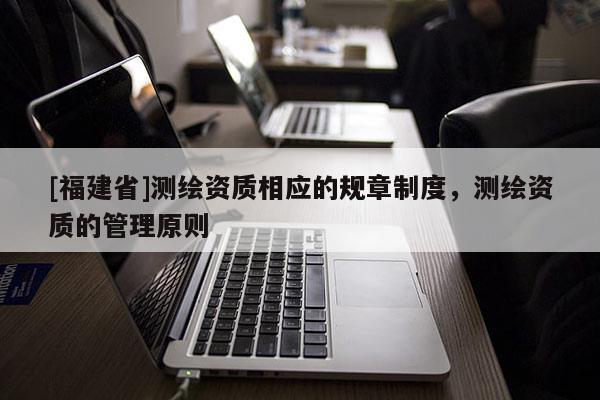 [福建省]测绘资质相应的规章制度，测绘资质的管理原则