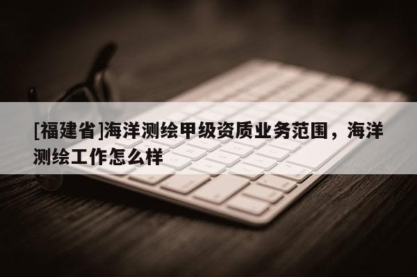 [福建省]海洋测绘甲级资质业务范围，海洋测绘工作怎么样