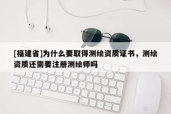 [福建省]为什么要取得测绘资质证书，测绘资质还需要注册测绘师吗