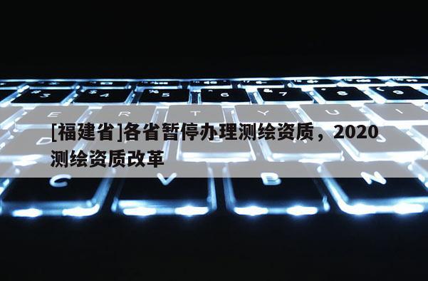 [福建省]各省暂停办理测绘资质，2020测绘资质改革