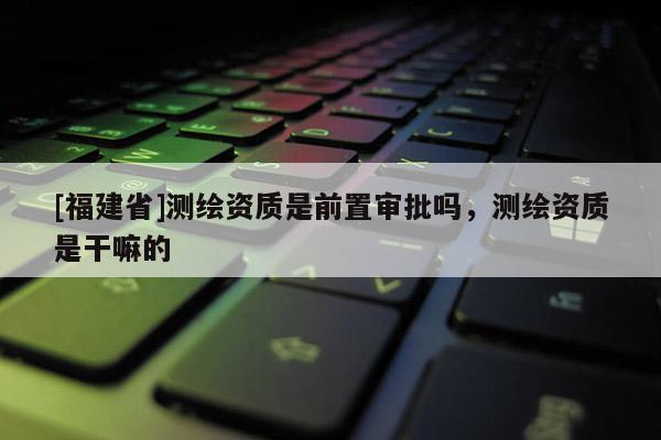 [福建省]测绘资质是前置审批吗，测绘资质是干嘛的