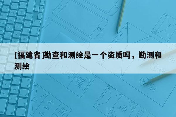 [福建省]勘查和测绘是一个资质吗，勘测和测绘