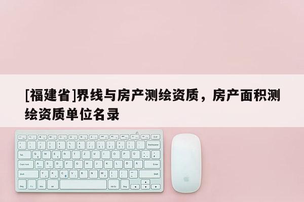 [福建省]界线与房产测绘资质，房产面积测绘资质单位名录