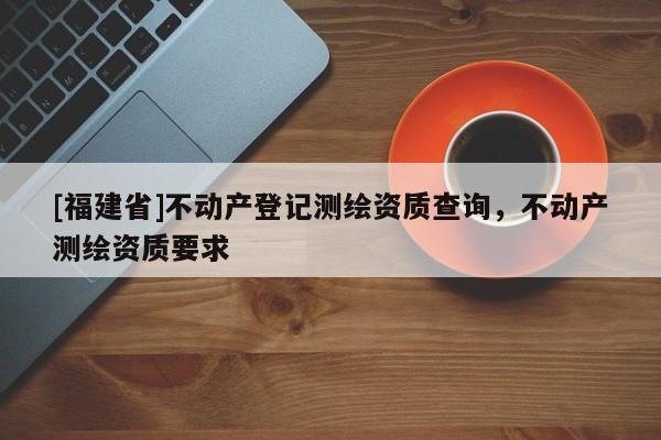 [福建省]不动产登记测绘资质查询，不动产测绘资质要求