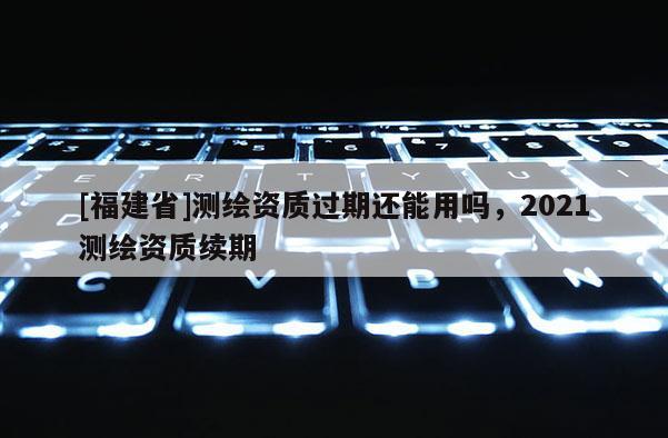 [福建省]测绘资质过期还能用吗，2021测绘资质续期