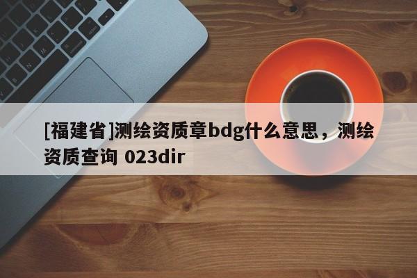 [福建省]测绘资质章bdg什么意思，测绘资质查询 023dir