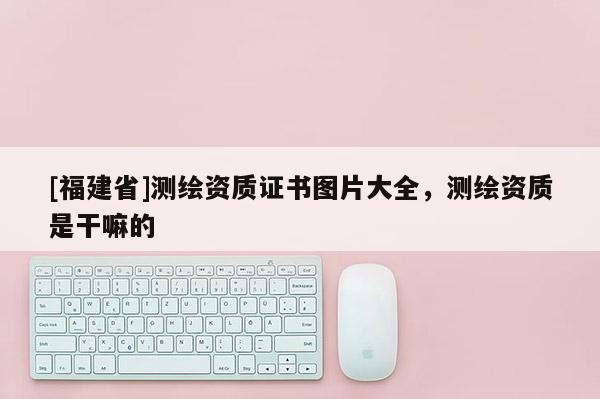 [福建省]测绘资质证书图片大全，测绘资质是干嘛的