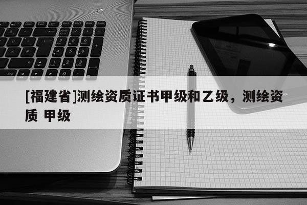 [福建省]测绘资质证书甲级和乙级，测绘资质 甲级