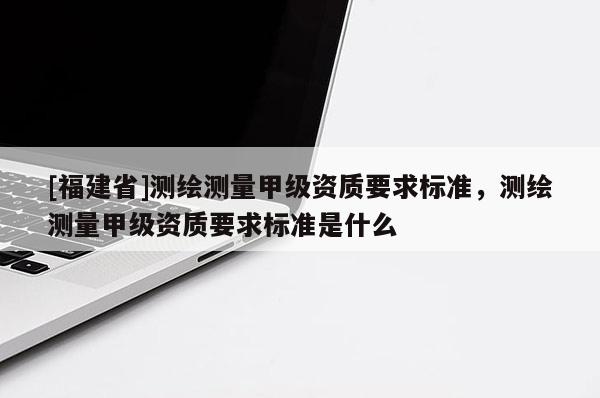 [福建省]测绘测量甲级资质要求标准，测绘测量甲级资质要求标准是什么