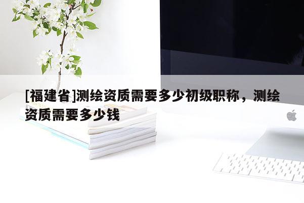 [福建省]测绘资质需要多少初级职称，测绘资质需要多少钱