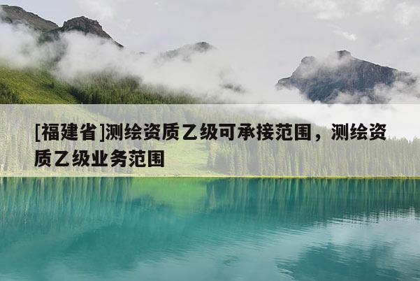 [福建省]测绘资质乙级可承接范围，测绘资质乙级业务范围