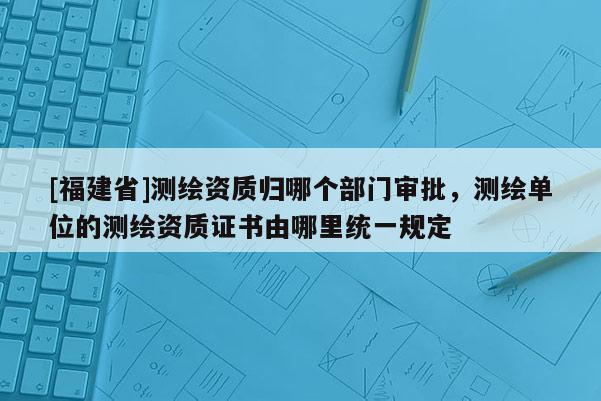 [福建省]测绘资质归哪个部门审批，测绘单位的测绘资质证书由哪里统一规定