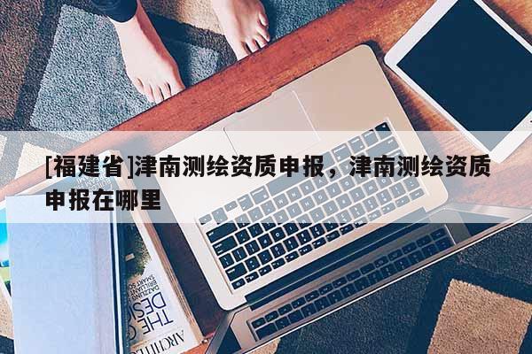 [福建省]津南测绘资质申报，津南测绘资质申报在哪里