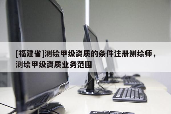 [福建省]测绘甲级资质的条件注册测绘师，测绘甲级资质业务范围