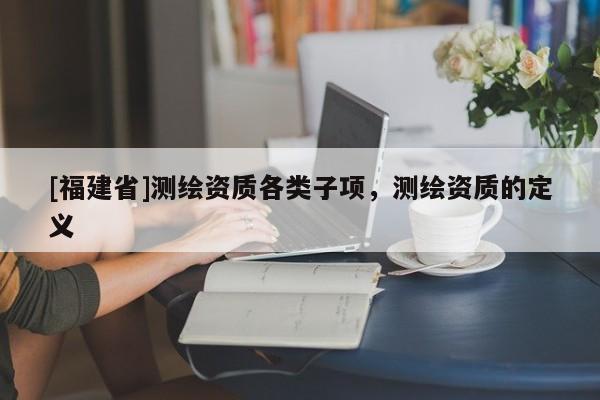 [福建省]测绘资质各类子项，测绘资质的定义