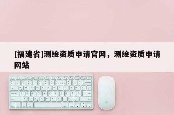[福建省]测绘资质申请官网，测绘资质申请网站