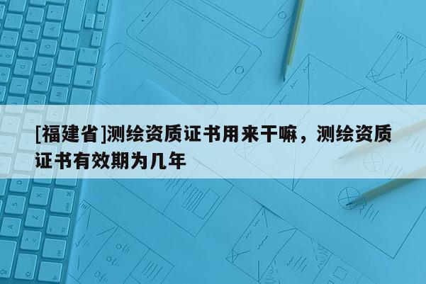 [福建省]测绘资质证书用来干嘛，测绘资质证书有效期为几年