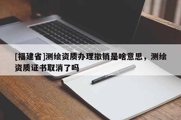 [福建省]测绘资质办理撤销是啥意思，测绘资质证书取消了吗