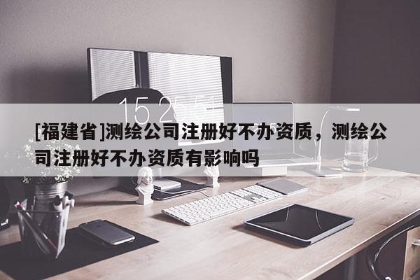 [福建省]测绘公司注册好不办资质，测绘公司注册好不办资质有影响吗