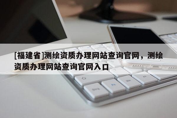 [福建省]测绘资质办理网站查询官网，测绘资质办理网站查询官网入口