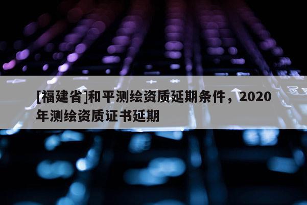 [福建省]和平测绘资质延期条件，2020年测绘资质证书延期