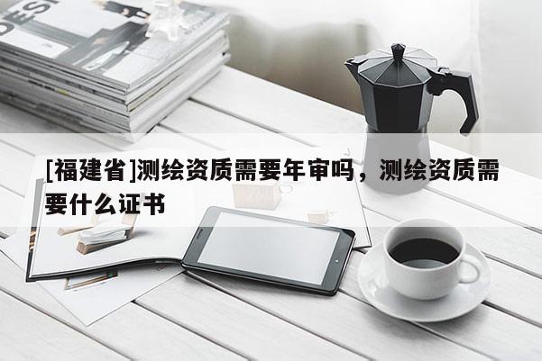 [福建省]测绘资质需要年审吗，测绘资质需要什么证书