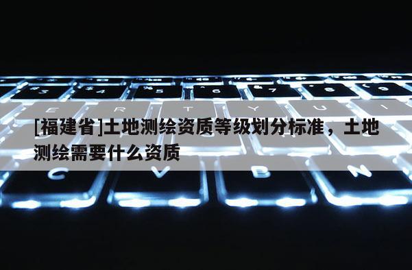 [福建省]土地测绘资质等级划分标准，土地测绘需要什么资质