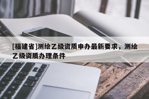 [福建省]测绘乙级资质申办最新要求，测绘乙级资质办理条件