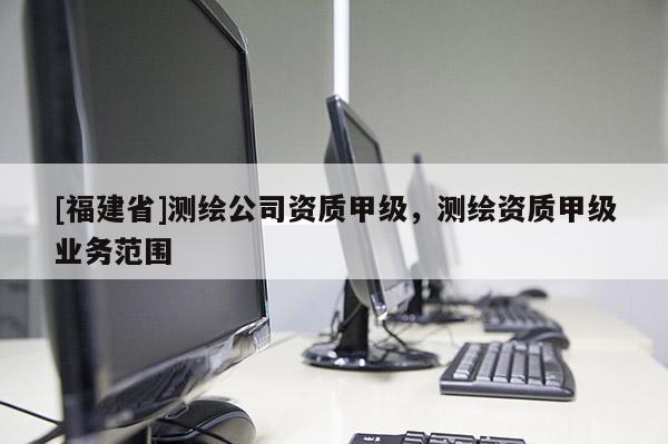 [福建省]测绘公司资质甲级，测绘资质甲级业务范围