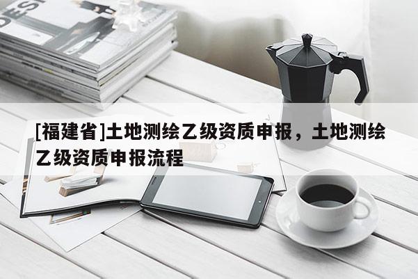 [福建省]土地测绘乙级资质申报，土地测绘乙级资质申报流程