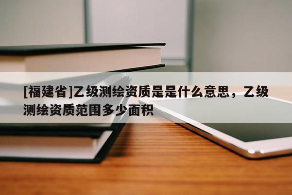 [福建省]乙级测绘资质是是什么意思，乙级测绘资质范围多少面积