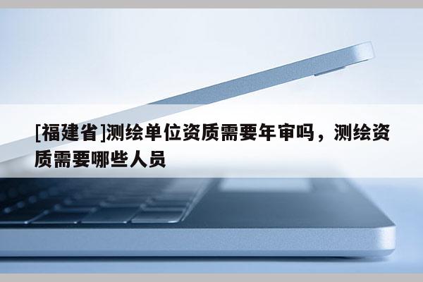 [福建省]测绘单位资质需要年审吗，测绘资质需要哪些人员