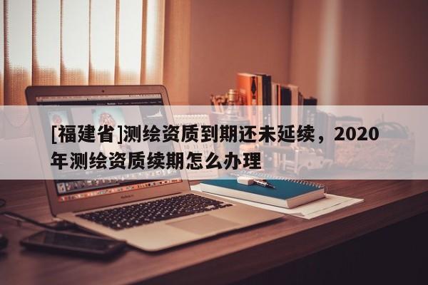 [福建省]测绘资质到期还未延续，2020年测绘资质续期怎么办理