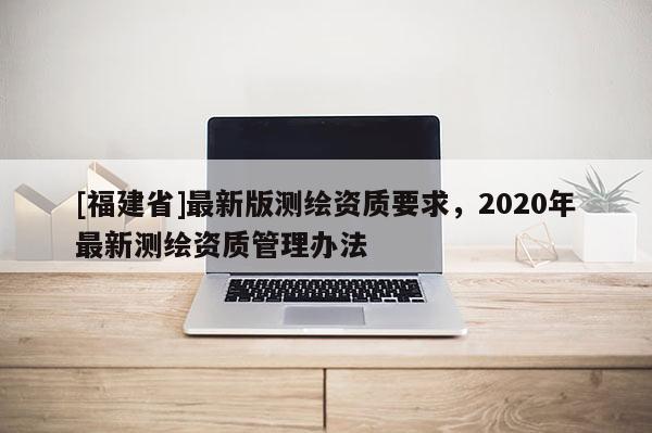 [福建省]最新版测绘资质要求，2020年最新测绘资质管理办法