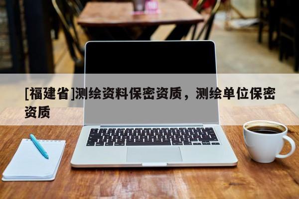 [福建省]测绘资料保密资质，测绘单位保密资质