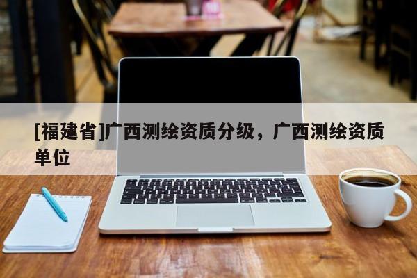 [福建省]广西测绘资质分级，广西测绘资质单位