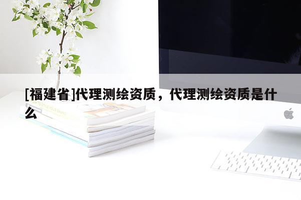 [福建省]代理测绘资质，代理测绘资质是什么