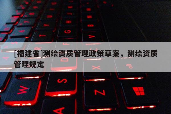[福建省]测绘资质管理政策草案，测绘资质管理规定