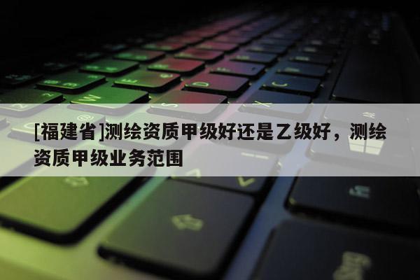 [福建省]测绘资质甲级好还是乙级好，测绘资质甲级业务范围