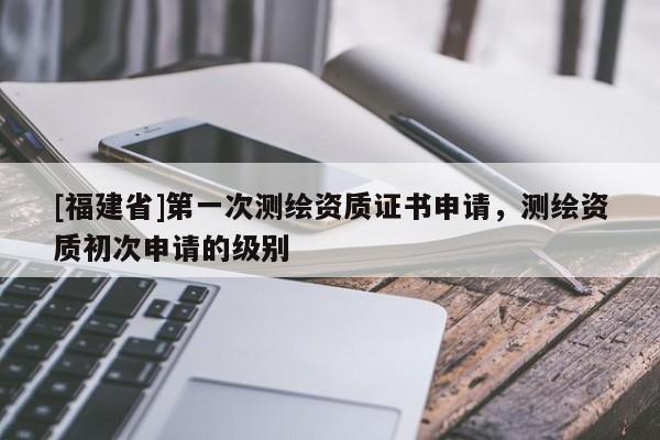 [福建省]第一次测绘资质证书申请，测绘资质初次申请的级别