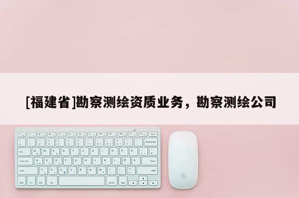 [福建省]勘察测绘资质业务，勘察测绘公司
