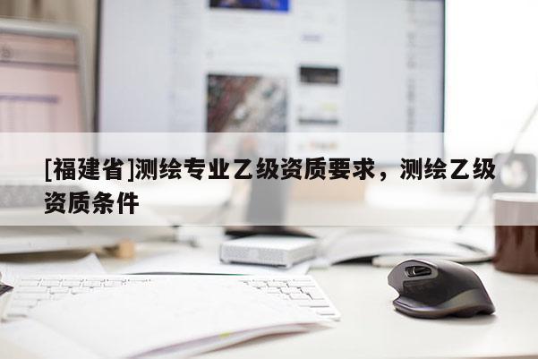 [福建省]测绘专业乙级资质要求，测绘乙级资质条件