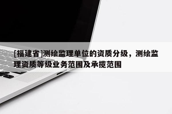 [福建省]测绘监理单位的资质分级，测绘监理资质等级业务范围及承揽范围